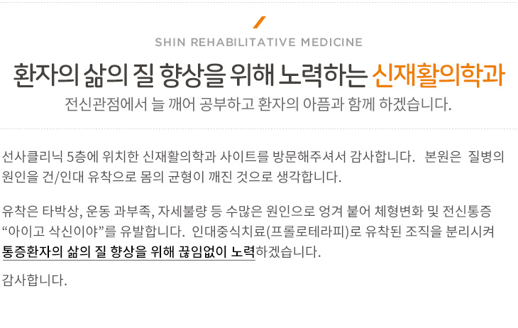 아픈 몸을 새털처럼 가볍게 하는 신재활의학과는 통증 없는 세상을 만들어가고자 합니다.
신재활의학과는 질병의 원인을 건/인대 유착으로 몸의 균형이 깨진 것으로 생각합니다. 유착은 타박상, 운동과 부족, 자세불량은 수많은 원인으로 엉겨 붙어 체형변화 및 전신통증 “아이고 삭신이야”를 유발합니다. 이에 맞는 적절한 치료법을 통해 유착된 조직을 분리시키는 방법들을 통해 단순한 재활치료뿐만 아니라 통증환자의 삶의 질 향상을 위해 끊임없이 노력하겠습니다.
앞으로도 전신관점에서 치료하며 늘 깨어 공부하고 환자의 아픔과 함께 하겠습니다.
 